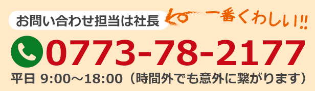 お問い合わせ担当は社長　電話番号0773-78-2177　平日9時～18時　時間外でも意外に繋がります